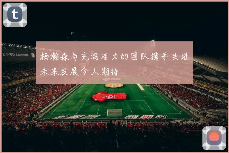 杨瀚森与充满活力的团队携手共进未来发展令人期待
