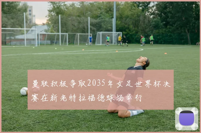 曼联积极争取2035年女足世界杯决赛在新老特拉福德球场举行