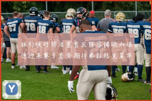 独行侠对阵活塞首发阵容揭晓加福德迎来赛季首秀期待弗拉格克莱华盛顿克里斯蒂表现