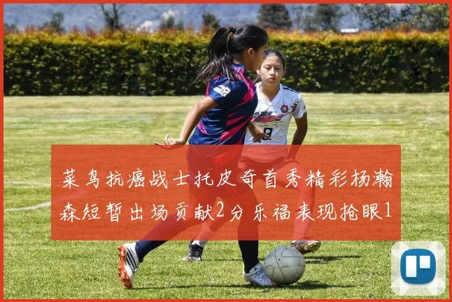 菜鸟抗癌战士托皮奇首秀精彩杨瀚森短暂出场贡献2分乐福表现抢眼14分钟斩获11分2助