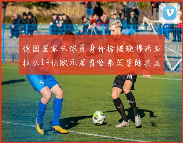 德国国家队球员身价榜揭晓穆西亚拉以14亿欧元居首哈弗茨紧随其后