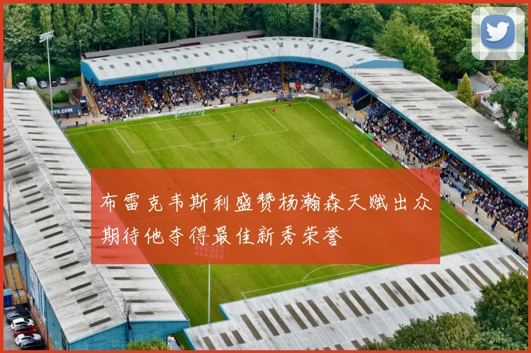 布雷克韦斯利盛赞杨瀚森天赋出众期待他夺得最佳新秀荣誉