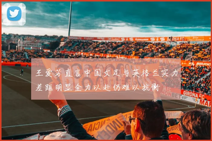 王爱芳直言中国女足与英格兰实力差距明显全力以赴仍难以抗衡