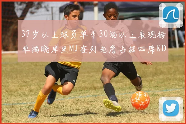 37岁以上球员单季30场以上表现榜单揭晓库里MJ在列老詹占据四席KD今年能否登顶