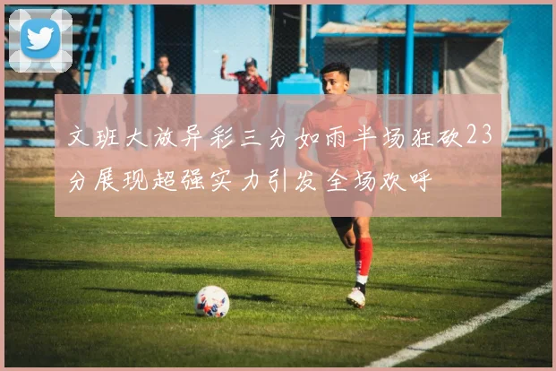 文班大放异彩三分如雨半场狂砍23分展现超强实力引发全场欢呼