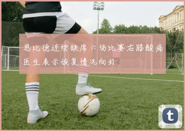 恩比德连续缺席六场比赛右膝酸痛医生表示恢复情况向好