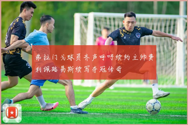 弗拉门戈球员齐声呼吁续约主帅费利佩路易斯续写夺冠传奇