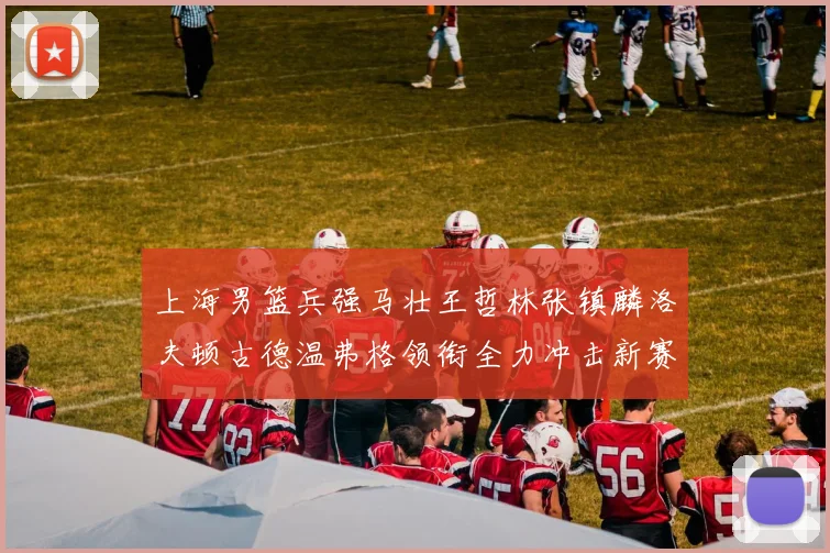 上海男篮兵强马壮王哲林张镇麟洛夫顿古德温弗格领衔全力冲击新赛季