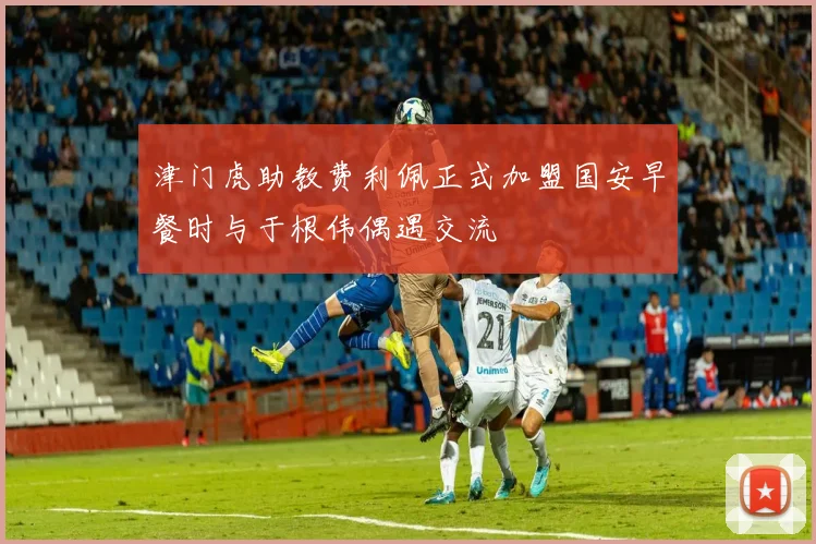 津门虎助教费利佩正式加盟国安早餐时与于根伟偶遇交流