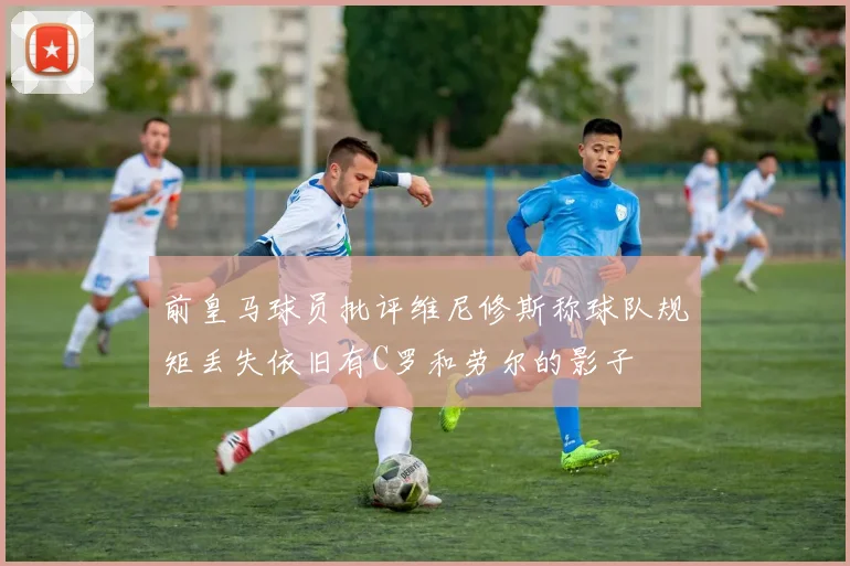 前皇马球员批评维尼修斯称球队规矩丢失依旧有C罗和劳尔的影子