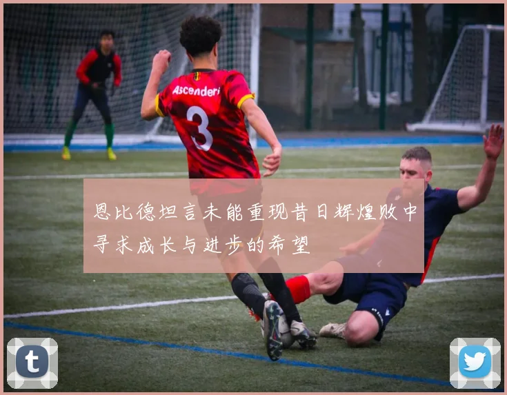 恩比德坦言未能重现昔日辉煌败中寻求成长与进步的希望