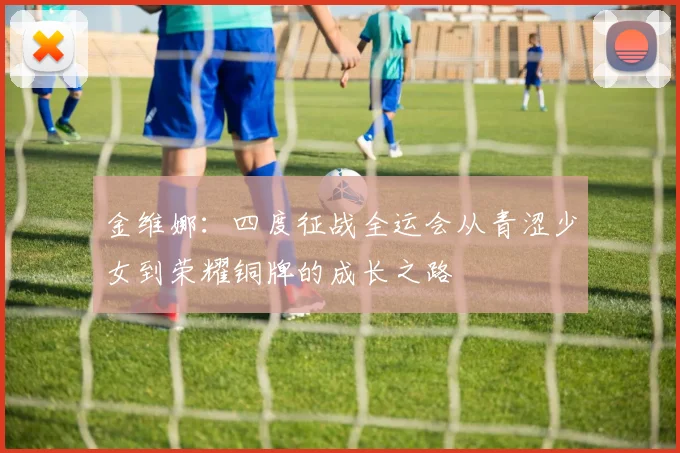 金维娜：四度征战全运会从青涩少女到荣耀铜牌的成长之路