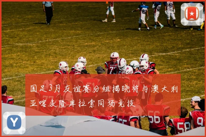 国足3月友谊赛分组揭晓将与澳大利亚喀麦隆库拉索同场竞技