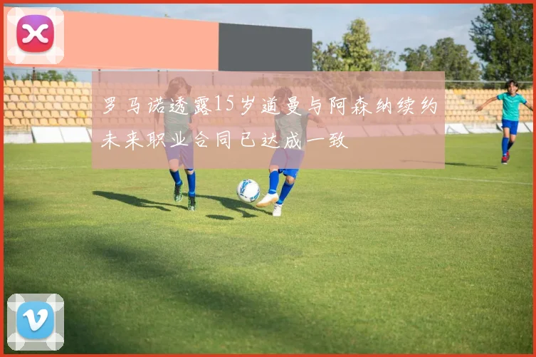罗马诺透露15岁道曼与阿森纳续约未来职业合同已达成一致
