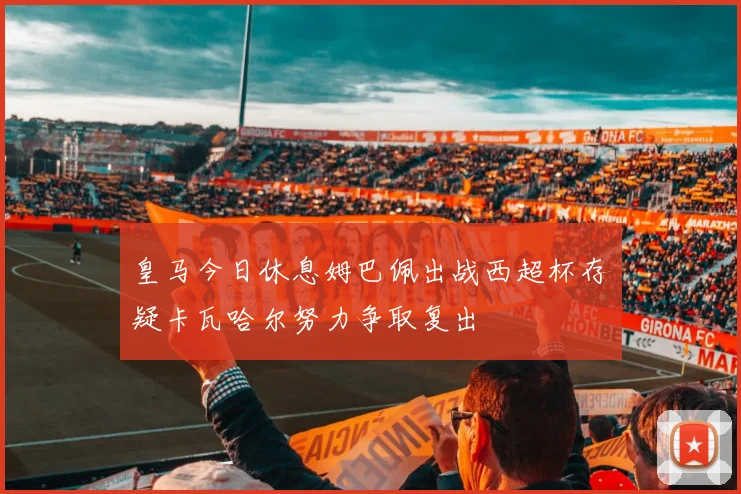 皇马今日休息姆巴佩出战西超杯存疑卡瓦哈尔努力争取复出