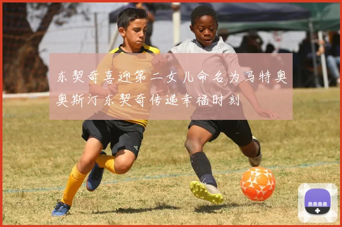东契奇喜迎第二女儿命名为马特奥奥斯汀东契奇传递幸福时刻