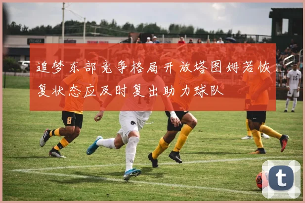 追梦东部竞争格局开放塔图姆若恢复状态应及时复出助力球队