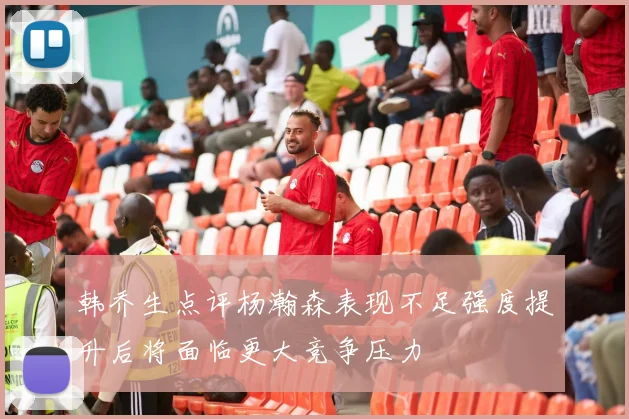 韩乔生点评杨瀚森表现不足强度提升后将面临更大竞争压力