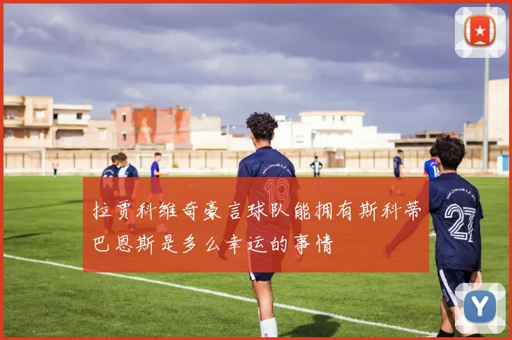 拉贾科维奇豪言球队能拥有斯科蒂巴恩斯是多么幸运的事情